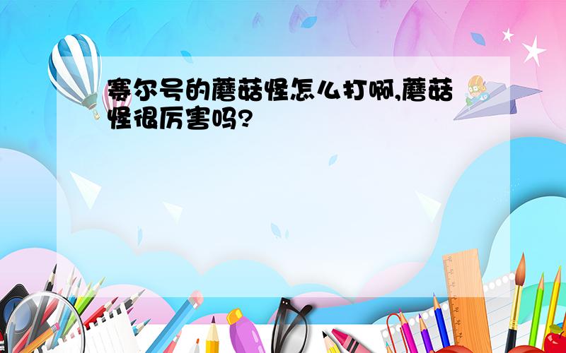 赛尔号的蘑菇怪怎么打啊,蘑菇怪很厉害吗?