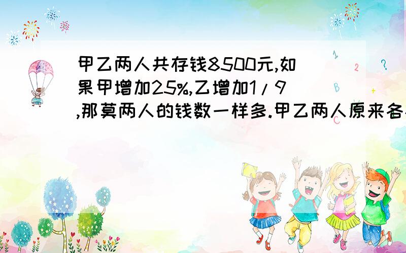 甲乙两人共存钱8500元,如果甲增加25%,乙增加1/9,那莫两人的钱数一样多.甲乙两人原来各存钱多少?