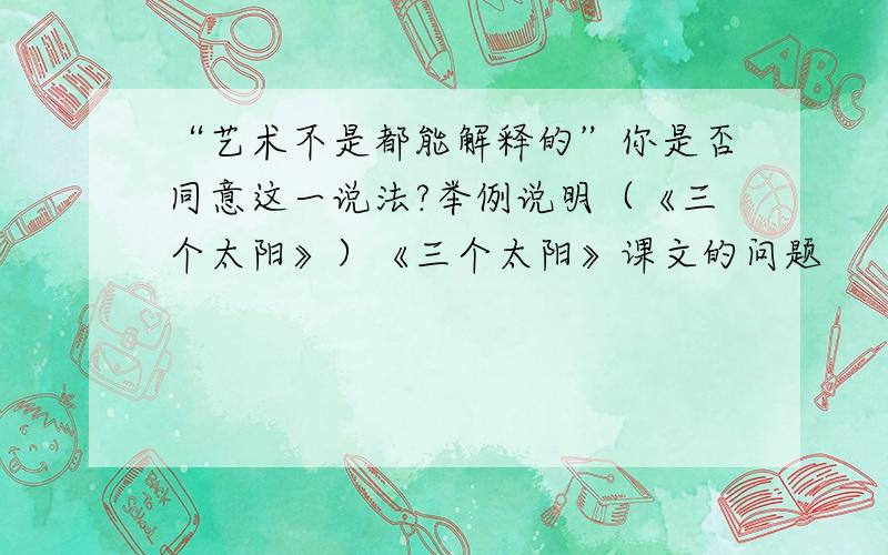 “艺术不是都能解释的”你是否同意这一说法?举例说明（《三个太阳》）《三个太阳》课文的问题