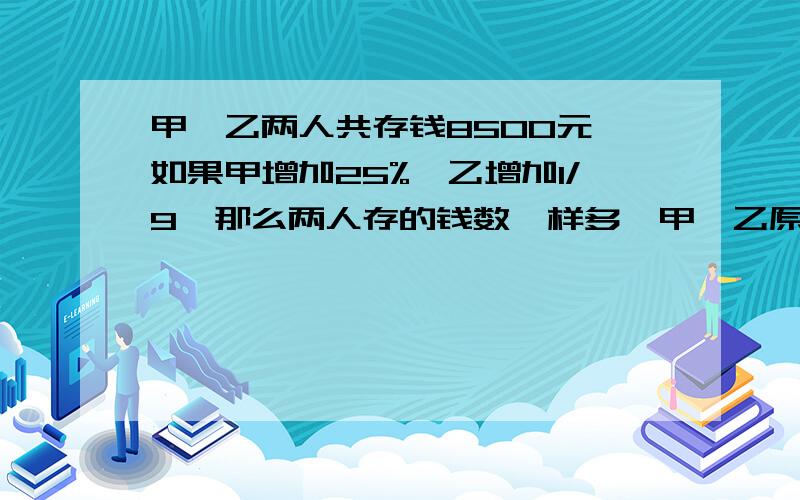 甲,乙两人共存钱8500元,如果甲增加25%,乙增加1/9,那么两人存的钱数一样多,甲、乙原来各存钱多少元?