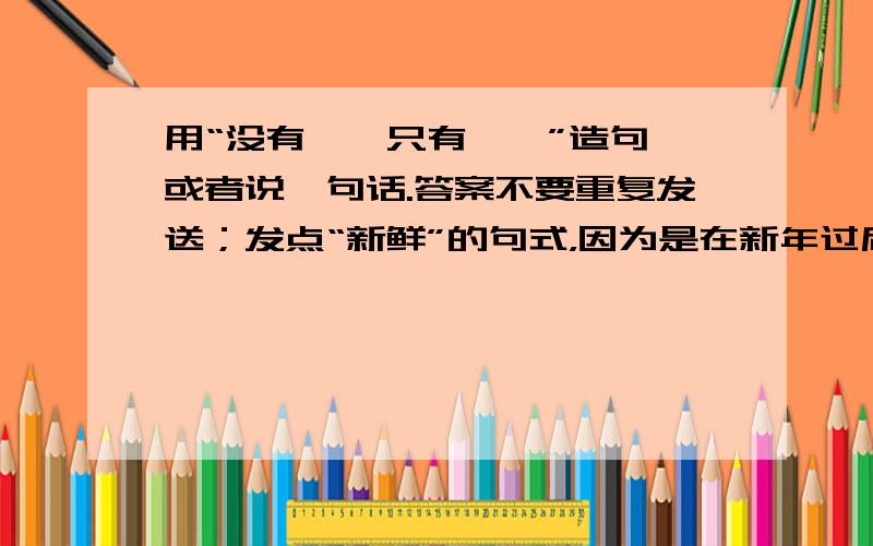 用“没有……只有……”造句,或者说一句话.答案不要重复发送；发点“新鲜”的句式，因为是在新年过后么；因为我们都处在新世纪，新时代，新潮流的年轻朋友，所以造句也要有新鲜感