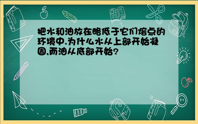 把水和油放在略低于它们熔点的环境中.为什么水从上部开始凝固,而油从底部开始?