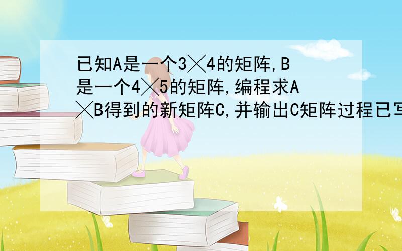 已知A是一个3╳4的矩阵,B是一个4╳5的矩阵,编程求A╳B得到的新矩阵C,并输出C矩阵过程已写出来 有些位置不动 #include 