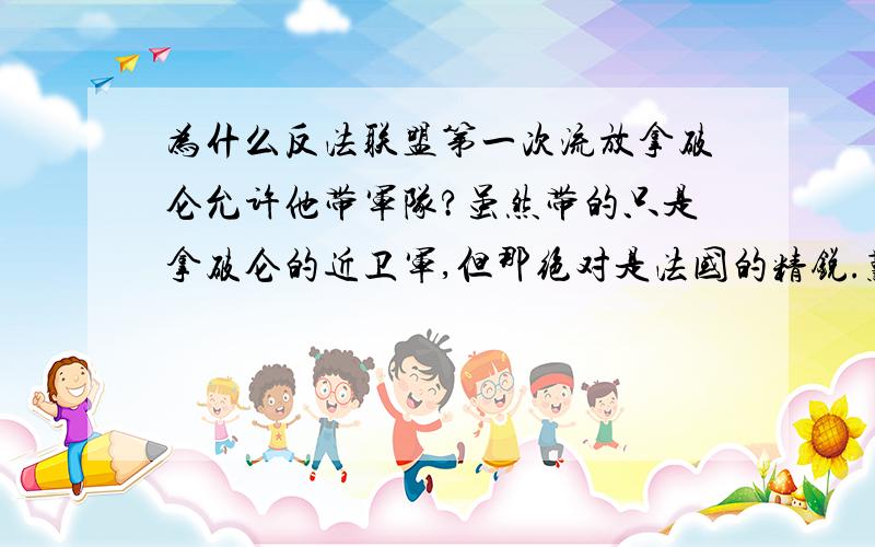 为什么反法联盟第一次流放拿破仑允许他带军队?虽然带的只是拿破仑的近卫军,但那绝对是法国的精锐.难道反法联盟不知道放虎归山要先拔掉它的牙齿以免它吃人?如果没有那支近卫军,拿破