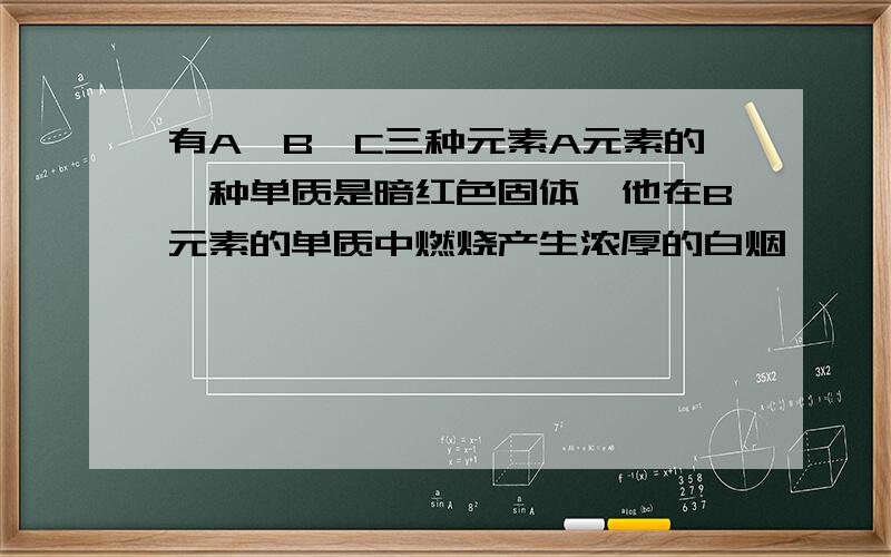 有A,B,C三种元素A元素的一种单质是暗红色固体,他在B元素的单质中燃烧产生浓厚的白烟,        C元素的单质是自然界中密度最小的气体,他在B元素的单质中燃烧发出淡蓝色的火焰,(1)A元素的名称