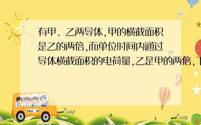 有甲、乙两导体,甲的横截面积是乙的两倍,而单位时间内通过导体横截面积的电荷量,乙是甲的两倍,下例说法正确的是( )A 通过甲、乙两导体的电流相等B 通过乙导体的电流是甲导体的2倍C 乙