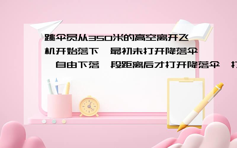 跳伞员从350米的高空离开飞机开始落下,最初未打开降落伞,自由下落一段距离后才打开降落伞,打开降落伞后以2米每秒方的加速度匀减速下落,到达地面时速度为4米每秒,求跳伞员自由下落的高