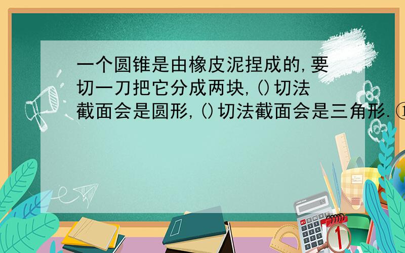 一个圆锥是由橡皮泥捏成的,要切一刀把它分成两块,()切法截面会是圆形,()切法截面会是三角形.①沿圆锥垂直于轴线平面切②沿圆锥平行轴线截面切③沿轴线截面切