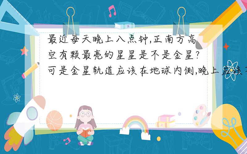 最近每天晚上八点钟,正南方高空有颗最亮的星星是不是金星?可是金星轨道应该在地球内侧,晚上应该不会出现在正南面呀.为什么?