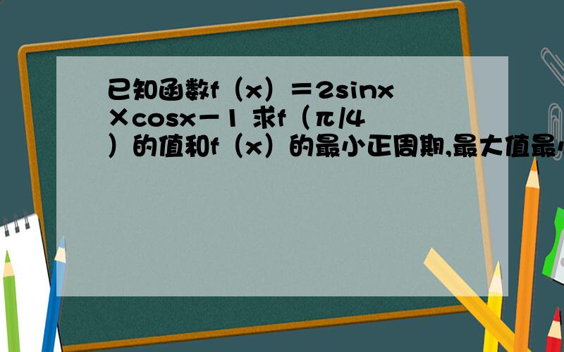 已知函数f（x）＝2sinx×cosx－1 求f（π/4）的值和f（x）的最小正周期,最大值最小值已知函数f（x）＝2sinx×cosx－1求f（π/4）的值和f（x）的最小正周期,最大值最小值