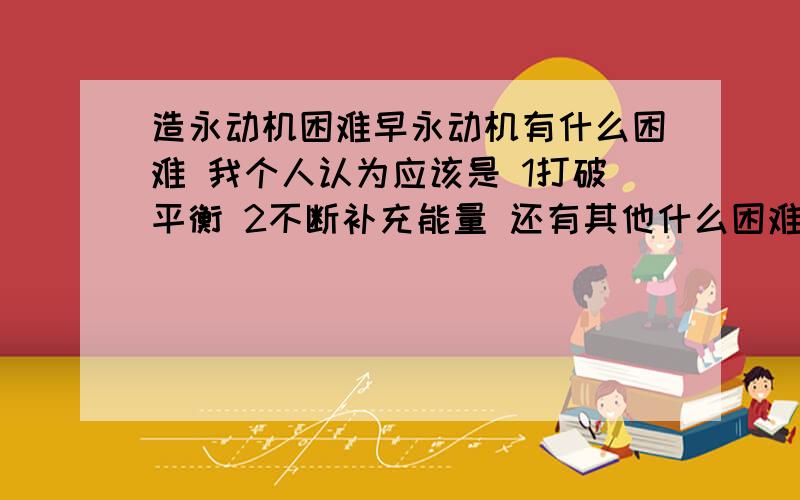 造永动机困难早永动机有什么困难 我个人认为应该是 1打破平衡 2不断补充能量 还有其他什么困难吗?