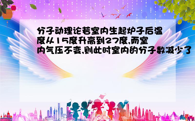 分子动理论若室内生起炉子后温度从15度升高到27度,而室内气压不变,则此时室内的分子数减少了 （A）0.5％ （B）4％ （C）9％ （D）21％ 为何选B?为什么体积不变呢？没有开窗户的原因吗？