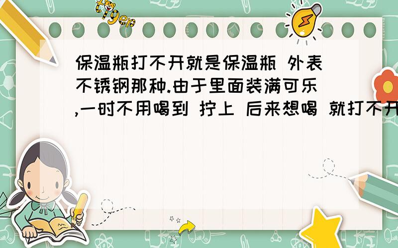 保温瓶打不开就是保温瓶 外表不锈钢那种.由于里面装满可乐,一时不用喝到 拧上 后来想喝 就打不开了.力气再大也打不开 又不能暴力撬开 有没有什么好办法.