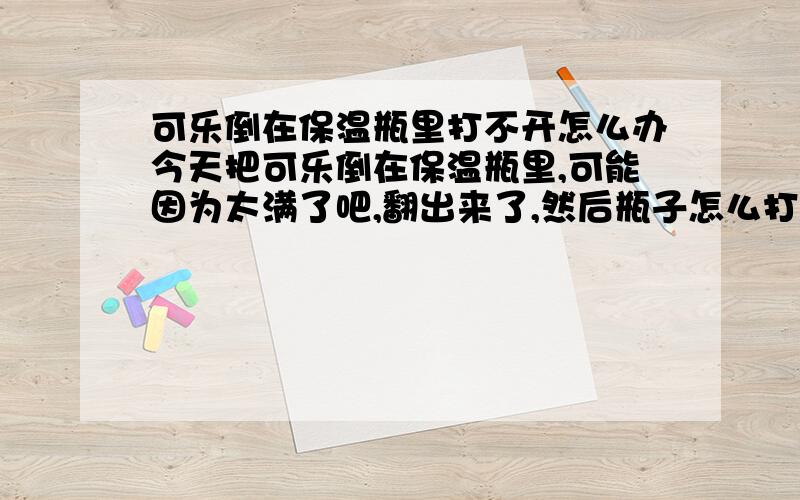 可乐倒在保温瓶里打不开怎么办今天把可乐倒在保温瓶里,可能因为太满了吧,翻出来了,然后瓶子怎么打也打不开,有什么办法啊?是保温瓶打不开~