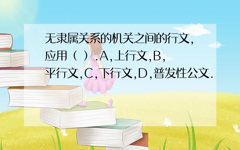 无隶属关系的机关之间的行文,应用（ ）.A,上行文,B,平行文,C,下行文,D,普发性公文.