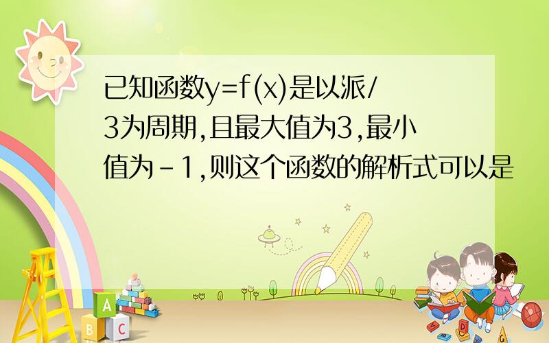 已知函数y=f(x)是以派/3为周期,且最大值为3,最小值为-1,则这个函数的解析式可以是