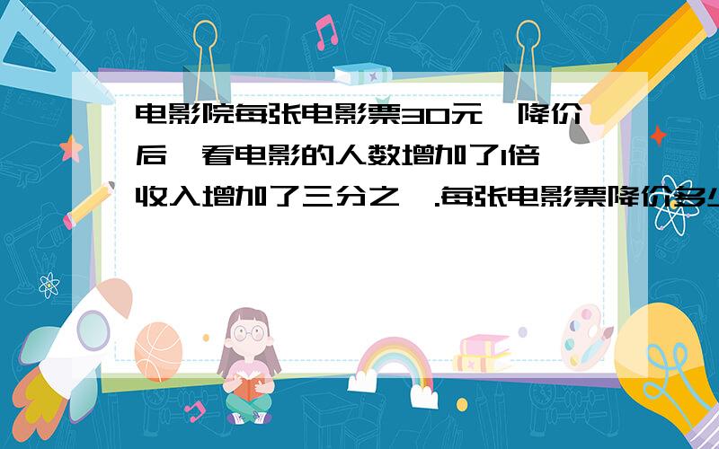 电影院每张电影票30元,降价后,看电影的人数增加了1倍,收入增加了三分之一.每张电影票降价多少元?