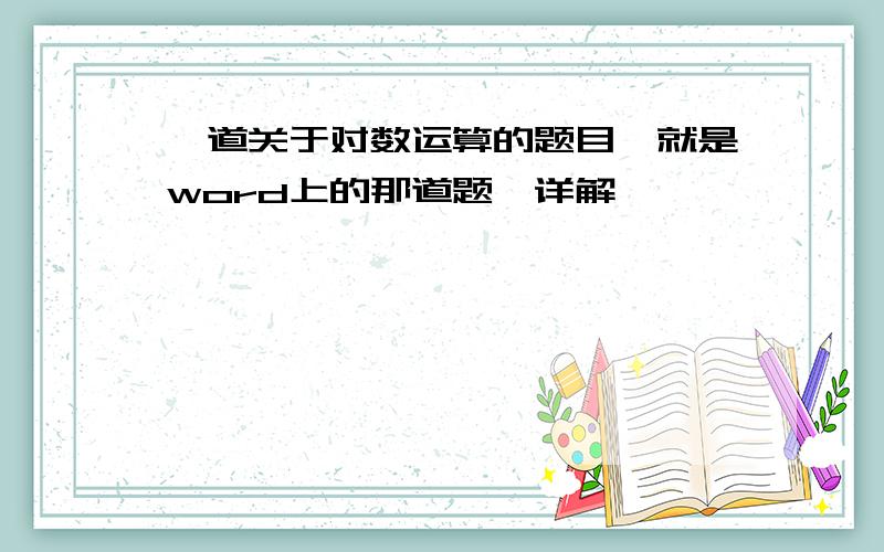 一道关于对数运算的题目,就是word上的那道题,详解,