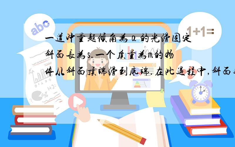 一道冲量题倾角为α的光滑固定斜面长为s.一个质量为m的物体从斜面顶端滑到底端.在此过程中,斜面对物体的冲量大小是 ,重力的冲量大小是 ,物体受到合力的冲量大小是 .：物体在斜面上运动