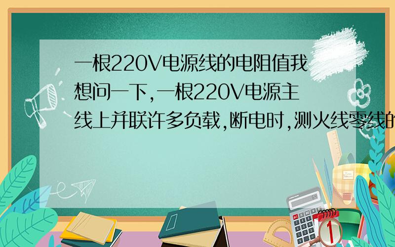 一根220V电源线的电阻值我想问一下,一根220V电源主线上并联许多负载,断电时,测火线零线的电阻是不是负载越多,阻值越小.阻值多少接上没有问题?