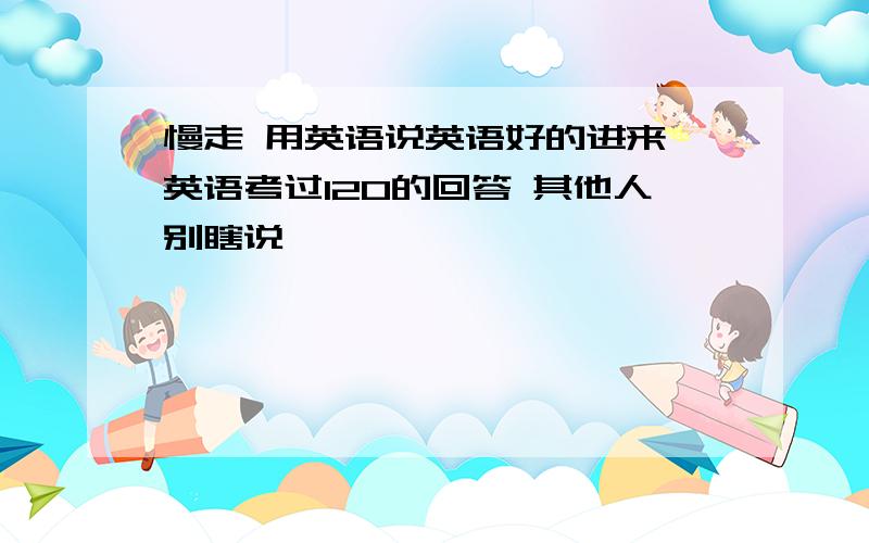 慢走 用英语说英语好的进来 英语考过120的回答 其他人别瞎说