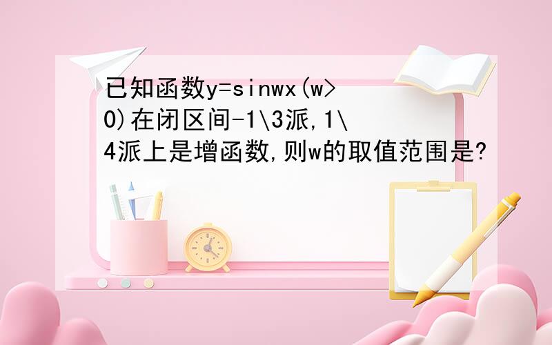 已知函数y=sinwx(w>0)在闭区间-1\3派,1\4派上是增函数,则w的取值范围是?