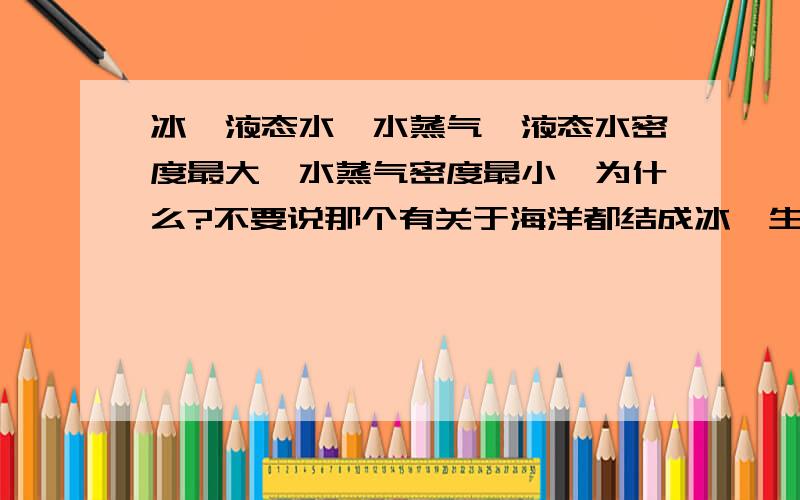 冰、液态水、水蒸气,液态水密度最大,水蒸气密度最小,为什么?不要说那个有关于海洋都结成冰,生物被冻死了的理论了!