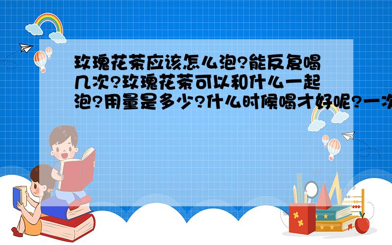 玫瑰花茶应该怎么泡?能反复喝几次?玫瑰花茶可以和什么一起泡?用量是多少?什么时候喝才好呢?一次用量的玫瑰花茶可以反复冲泡几次啊?不要复制的,要亲身经历的单独泡玫瑰花好不好啊?和