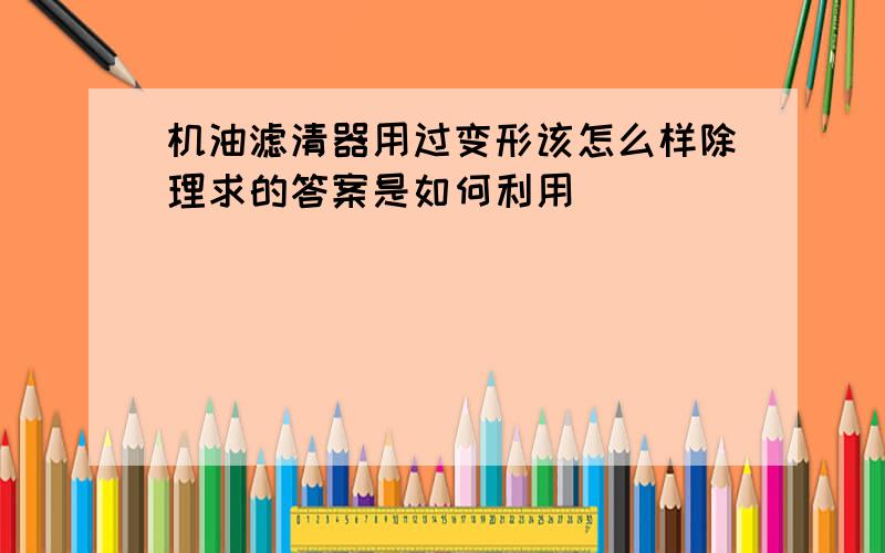 机油滤清器用过变形该怎么样除理求的答案是如何利用