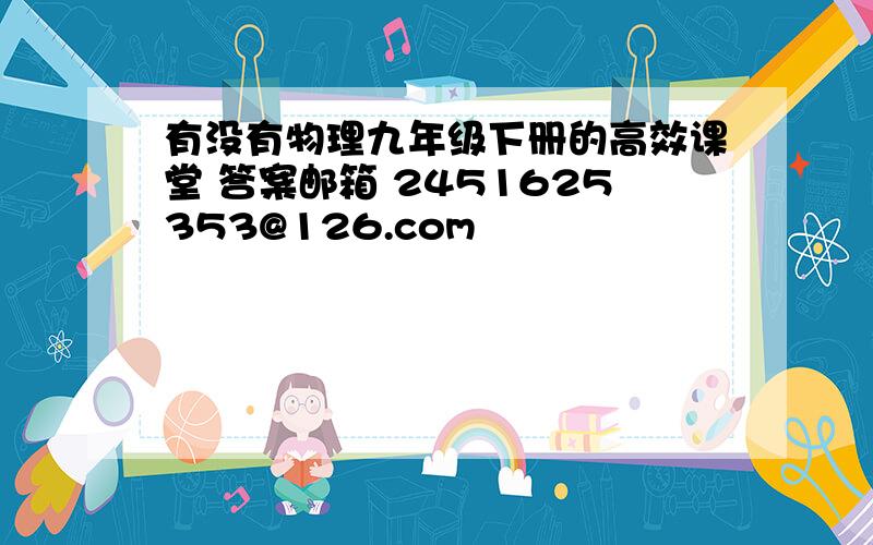 有没有物理九年级下册的高效课堂 答案邮箱 2451625353@126.com