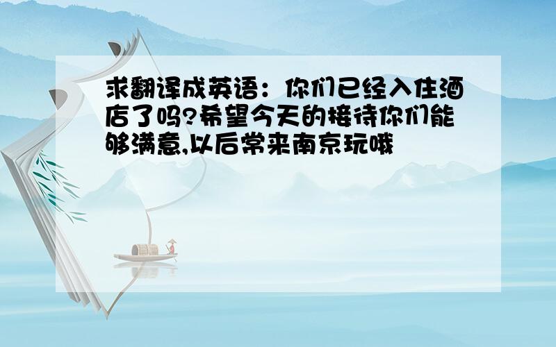 求翻译成英语：你们已经入住酒店了吗?希望今天的接待你们能够满意,以后常来南京玩哦