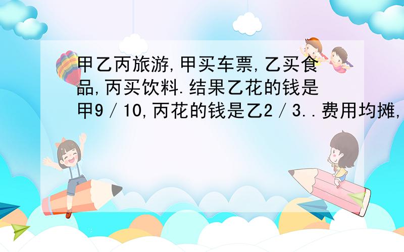 甲乙丙旅游,甲买车票,乙买食品,丙买饮料.结果乙花的钱是甲9／10,丙花的钱是乙2／3..费用均摊,丙又拿出35元还给甲乙.甲乙应得几元?