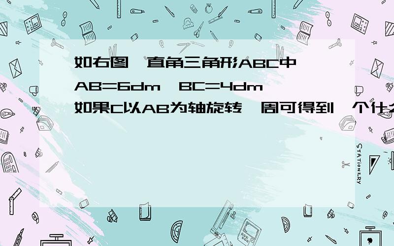 如右图,直角三角形ABC中,AB=6dm,BC=4dm,如果C以AB为轴旋转一周可得到一个什么形体?这个形体的体积是多马上就要