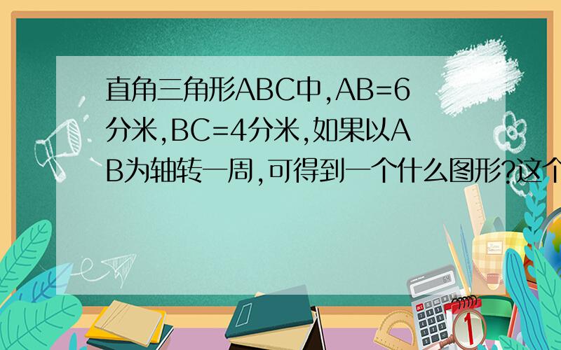 直角三角形ABC中,AB=6分米,BC=4分米,如果以AB为轴转一周,可得到一个什么图形?这个图形体积是多少?AB是一个直角，AC是一个锐角