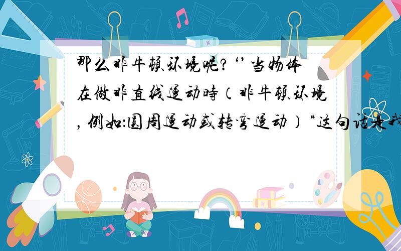 那么非牛顿环境呢?‘’当物体在做非直线运动时（非牛顿环境，例如：圆周运动或转弯运动）“这句话是我在离心力百度百科里看到了，当时就是因为这句话，感到疑惑…