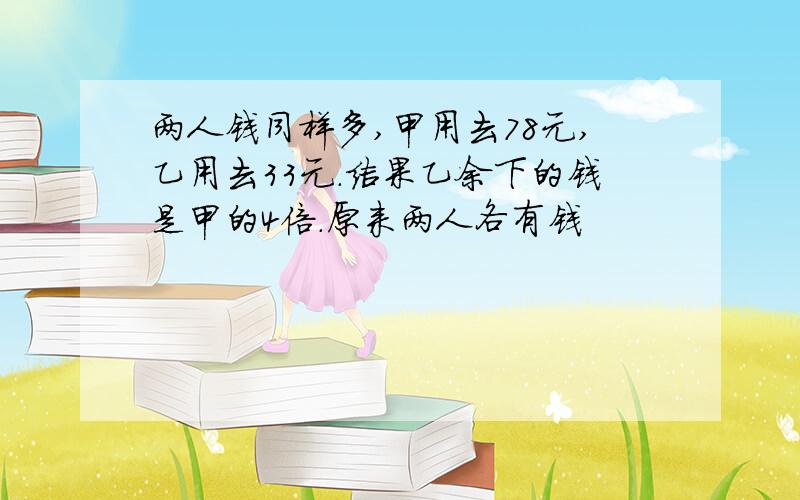 两人钱同样多,甲用去78元,乙用去33元.结果乙余下的钱是甲的4倍.原来两人各有钱