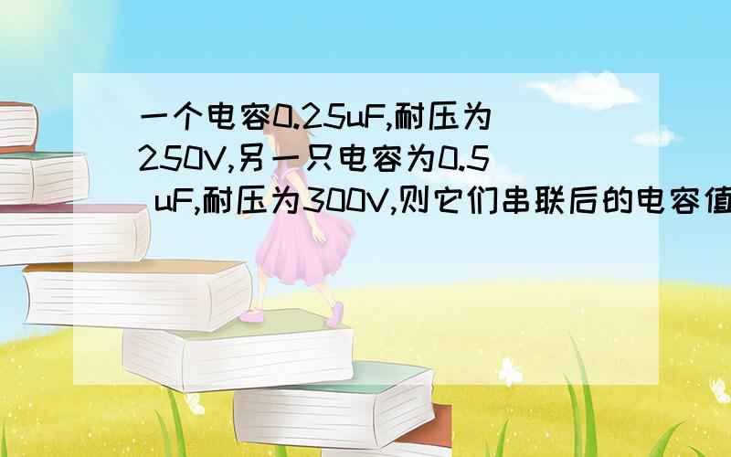 一个电容0.25uF,耐压为250V,另一只电容为0.5 uF,耐压为300V,则它们串联后的电容值和耐压值