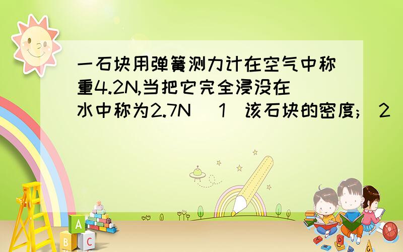 一石块用弹簧测力计在空气中称重4.2N,当把它完全浸没在水中称为2.7N (1)该石块的密度;(2)如将该?A一石块用弹簧测力计在空气中称重4．2N,当把它完全浸没在水中称为2．7N(g取   10N／kg),求：   (1
