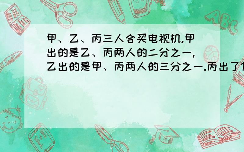 甲、乙、丙三人合买电视机.甲出的是乙、丙两人的二分之一,乙出的是甲、丙两人的三分之一.丙出了1000元,共花几元