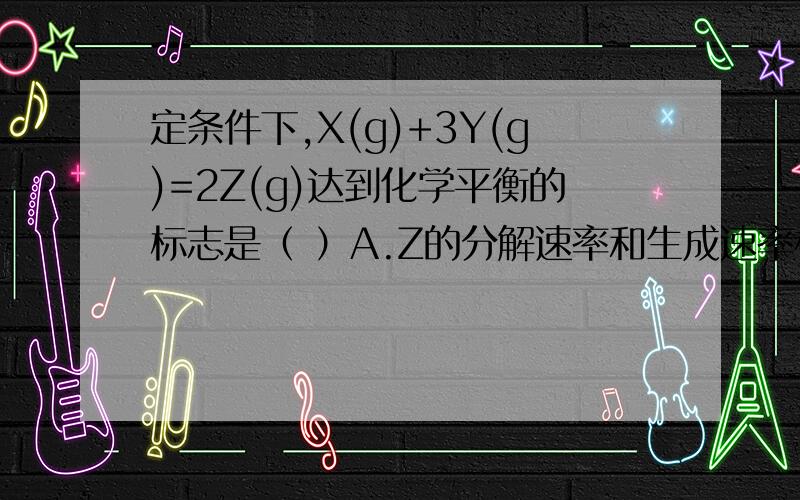 定条件下,X(g)+3Y(g)=2Z(g)达到化学平衡的标志是（ ）A.Z的分解速率和生成速率相等 B.X.Y.Z浓度不再变化我怎么觉得两个都对呢!1