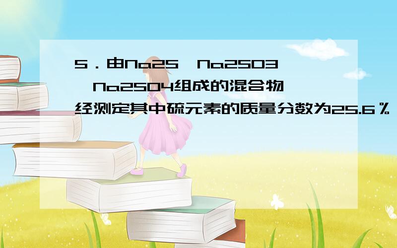 5．由Na2S、Na2SO3、Na2SO4组成的混合物,经测定其中硫元素的质量分数为25.6％,则混合物中含氧元素的质量