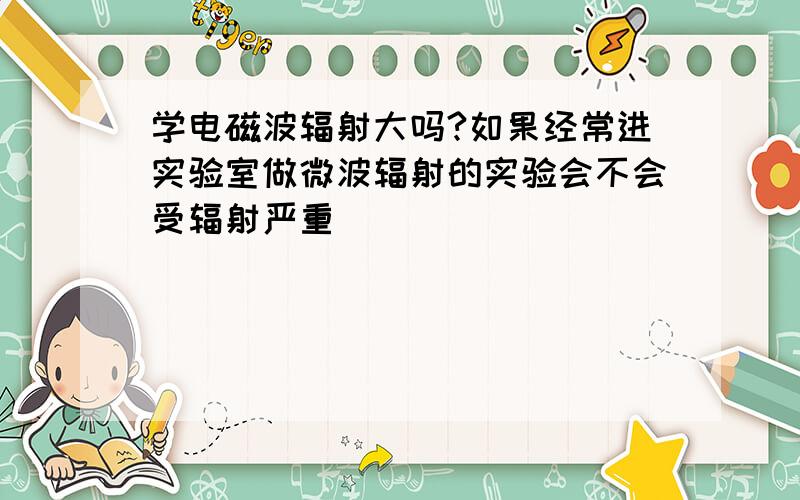 学电磁波辐射大吗?如果经常进实验室做微波辐射的实验会不会受辐射严重