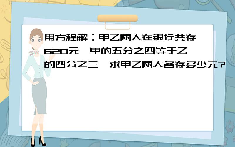 用方程解：甲乙两人在银行共存620元,甲的五分之四等于乙的四分之三,求甲乙两人各存多少元?