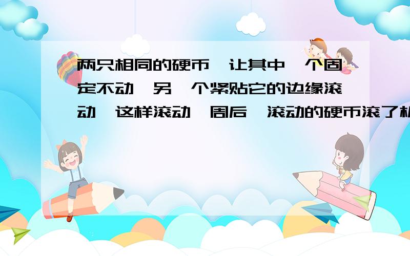 两只相同的硬币,让其中一个固定不动,另一个紧贴它的边缘滚动,这样滚动一周后,滚动的硬币滚了机圈?