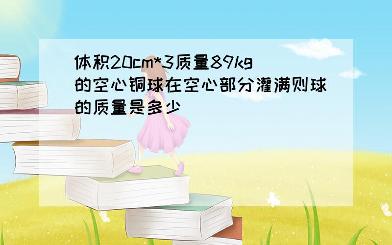 体积20cm*3质量89kg的空心铜球在空心部分灌满则球的质量是多少