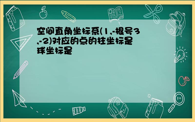 空间直角坐标系(1,-根号3,-2)对应的点的柱坐标是 球坐标是