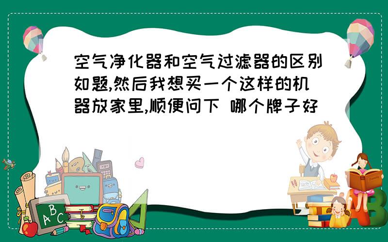 空气净化器和空气过滤器的区别如题,然后我想买一个这样的机器放家里,顺便问下 哪个牌子好