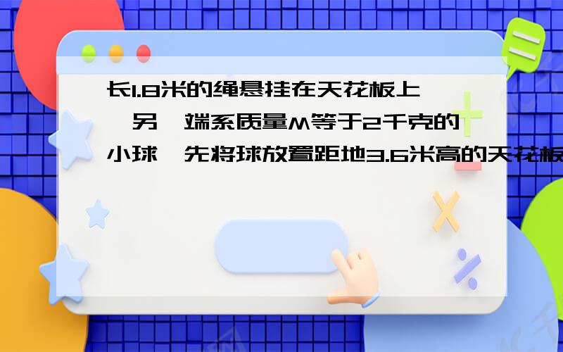 长1.8米的绳悬挂在天花板上,另一端系质量M等于2千克的小球,先将球放置距地3.6米高的天花板上,后让起下落.当绳蹦直时既断裂,球最后落到地面上,设整个过程运动时间为1秒,则绳断瞬间球受到