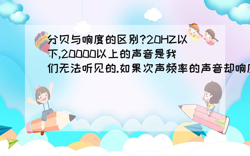 分贝与响度的区别?20HZ以下,20000以上的声音是我们无法听见的.如果次声频率的声音却响度很大,那我们的耳朵会怎样?那我们为什么听不见次声或超声?