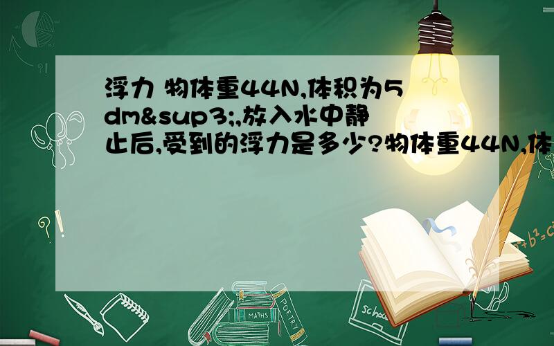 浮力 物体重44N,体积为5dm³,放入水中静止后,受到的浮力是多少?物体重44N,体积为5dm³,放入水中静止后,受到的浮力是多少?